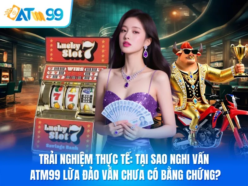 Trải Nghiệm Thực Tế Tại Sao Nghi Vấn ATM99 Lừa Đảo Vẫn Chưa Có Bằng Chứng